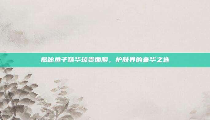 揭秘鱼子精华琼贵面膜，护肤界的奢华之选