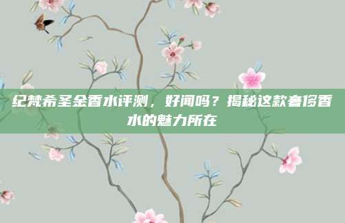 纪梵希圣金香水评测，好闻吗？揭秘这款奢侈香水的魅力所在