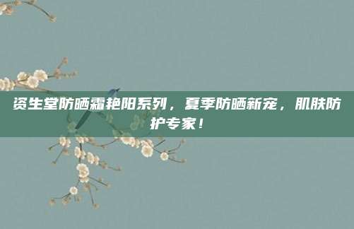 资生堂防晒霜艳阳系列，夏季防晒新宠，肌肤防护专家！