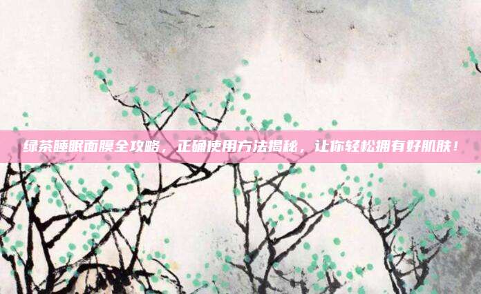 绿茶睡眠面膜全攻略，正确使用方法揭秘，让你轻松拥有好肌肤！