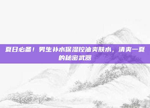 夏日必备！男生补水保湿控油爽肤水，清爽一夏的秘密武器