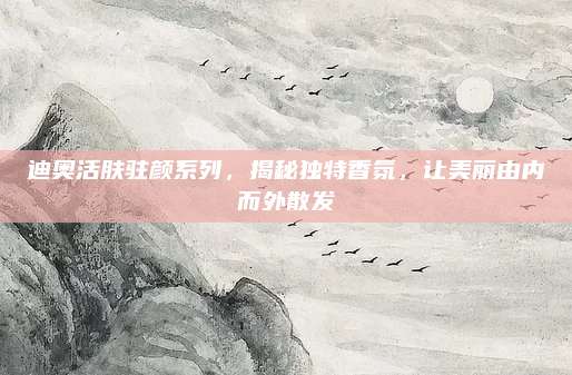 迪奥活肤驻颜系列，揭秘独特香氛，让美丽由内而外散发