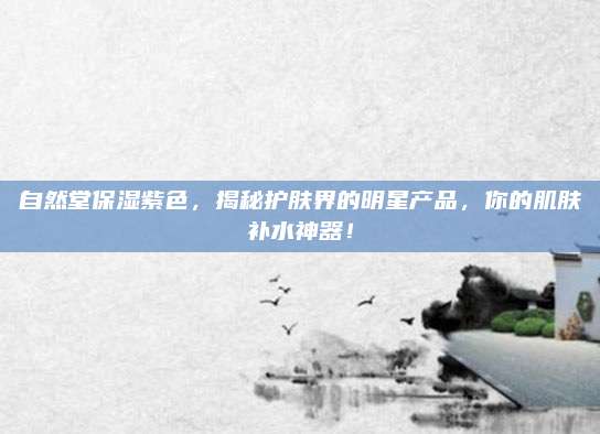 自然堂保湿紫色，揭秘护肤界的明星产品，你的肌肤补水神器！