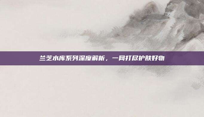 兰芝水库系列深度解析，一网打尽护肤好物