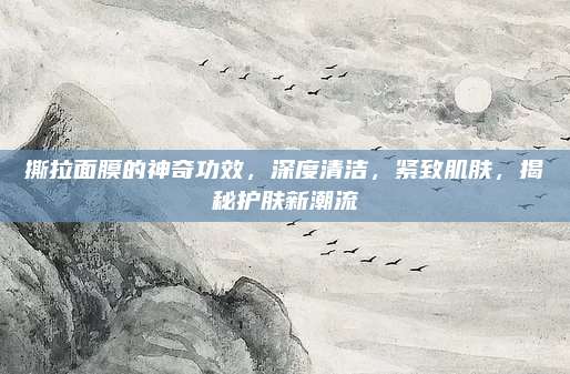 撕拉面膜的神奇功效，深度清洁，紧致肌肤，揭秘护肤新潮流