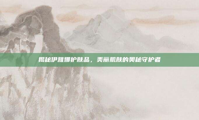 揭秘伊雅娜护肤品，美丽肌肤的奥秘守护者
