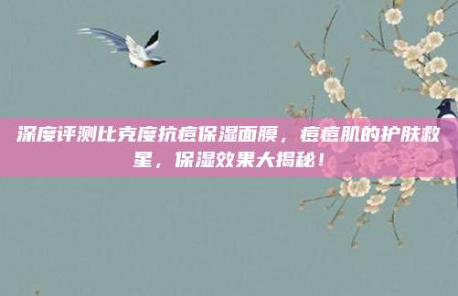 深度评测比克度抗痘保湿面膜，痘痘肌的护肤救星，保湿效果大揭秘！