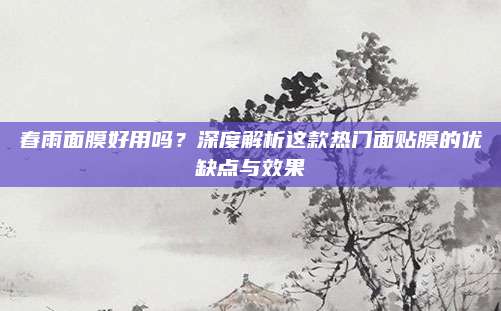 春雨面膜好用吗?深度解析这款热门面贴膜的优缺点与效果