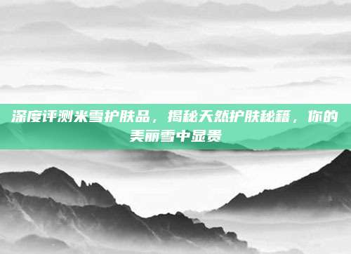 深度评测米雪护肤品,揭秘天然护肤秘籍,你的美丽雪中显贵