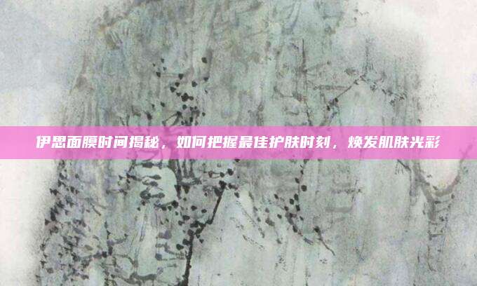 伊思面膜时间揭秘，如何把握最佳护肤时刻，焕发肌肤光彩