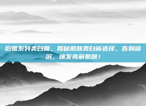 后雪系列美白膏,揭秘肌肤美白新选择,告别暗沉,焕发亮丽肌肤!