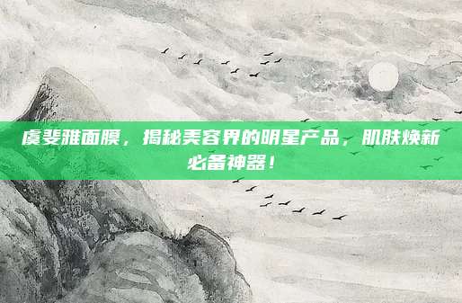 虞斐雅面膜,揭秘美容界的明星产品,肌肤焕新必备神器!