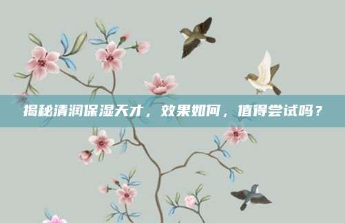 揭秘清润保湿天才,效果如何,值得尝试吗?