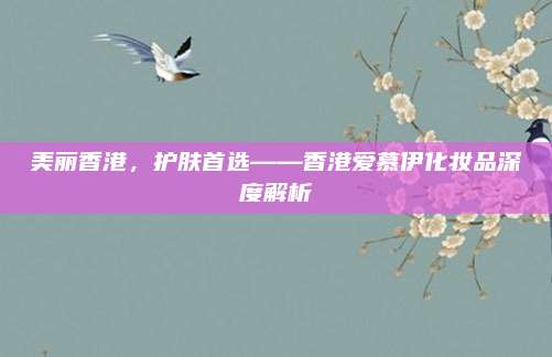 美丽香港,护肤首选——香港爱慕伊化妆品深度解析