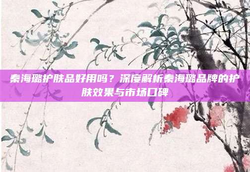 秦海璐护肤品好用吗？深度解析秦海璐品牌的护肤效果与市场口碑