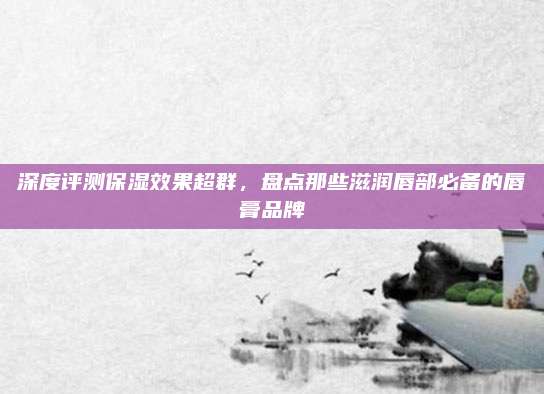 深度评测保湿效果超群，盘点那些滋润唇部必备的唇膏品牌