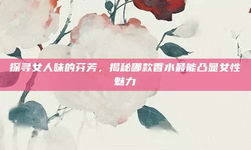 探寻女人味的芬芳，揭秘哪款香水最能凸显女性魅力