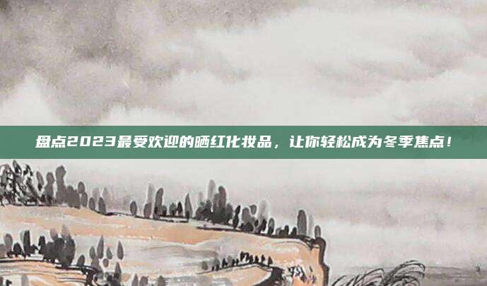 盘点2023最受欢迎的晒红化妆品，让你轻松成为冬季焦点！