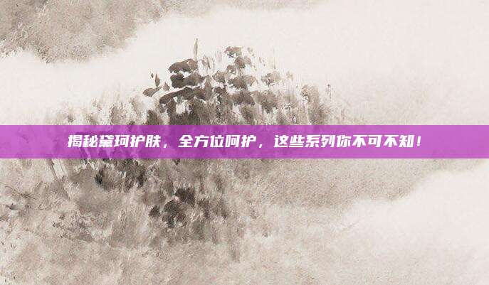 揭秘黛珂护肤，全方位呵护，这些系列你不可不知！