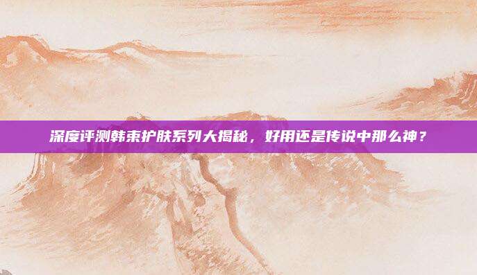 深度评测韩束护肤系列大揭秘，好用还是传说中那么神？