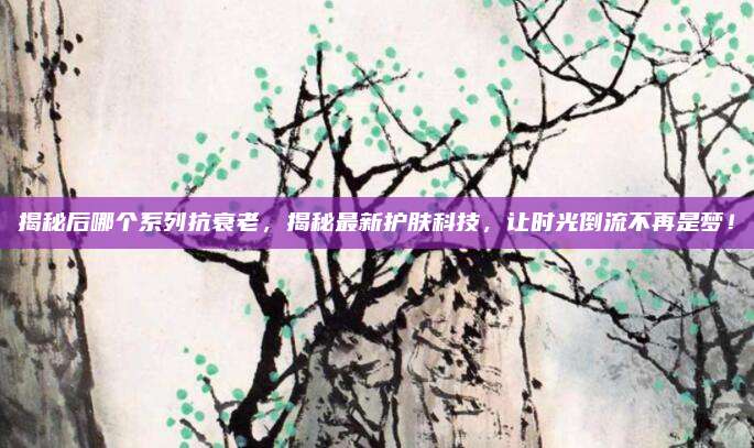 揭秘后哪个系列抗衰老，揭秘最新护肤科技，让时光倒流不再是梦！