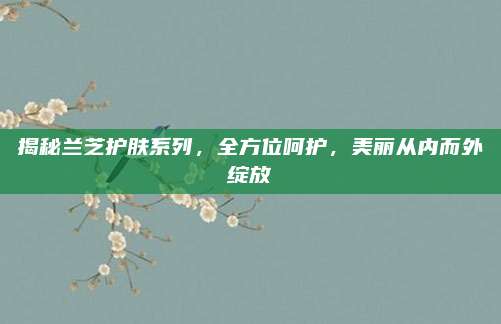 揭秘兰芝护肤系列，全方位呵护，美丽从内而外绽放