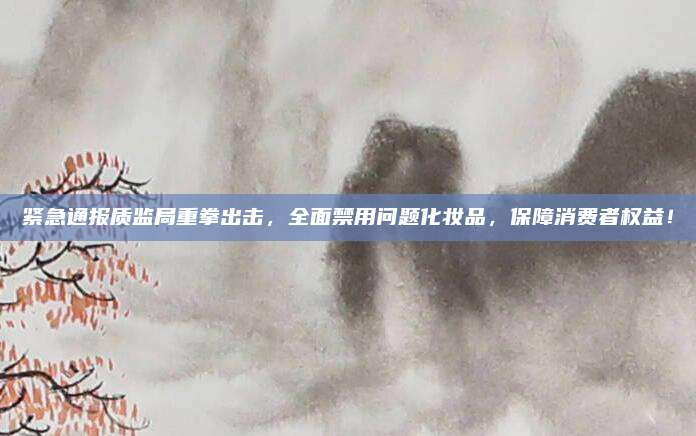 紧急通报质监局重拳出击，全面禁用问题化妆品，保障消费者权益！