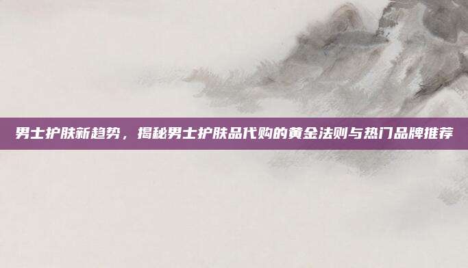 男士护肤新趋势，揭秘男士护肤品代购的黄金法则与热门品牌推荐