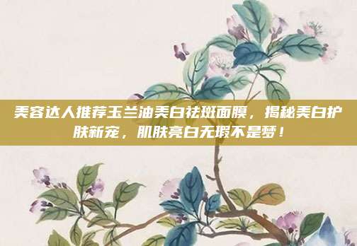 美容达人推荐玉兰油美白祛斑面膜,揭秘美白护肤新宠,肌肤亮白无瑕不是梦!