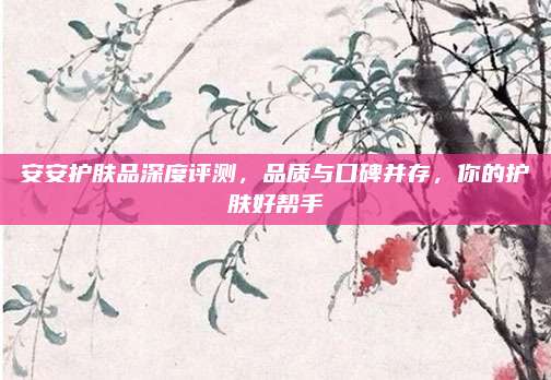 安安护肤品深度评测，品质与口碑并存，你的护肤好帮手