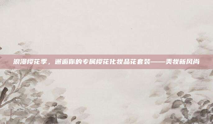 浪漫樱花季，邂逅你的专属樱花化妆品花套装——美妆新风尚