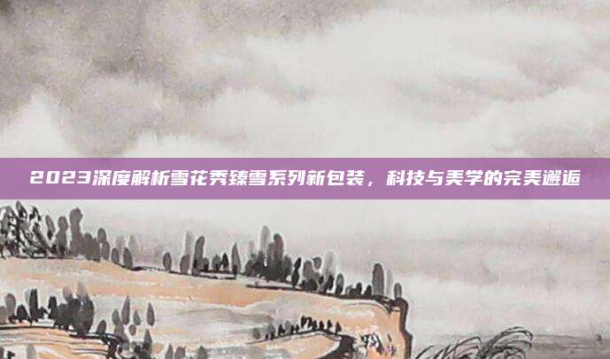 2023深度解析雪花秀臻雪系列新包装,科技与美学的完美邂逅