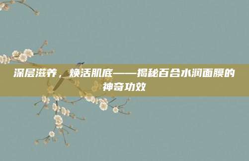 深层滋养，焕活肌底——揭秘百合水润面膜的神奇功效
