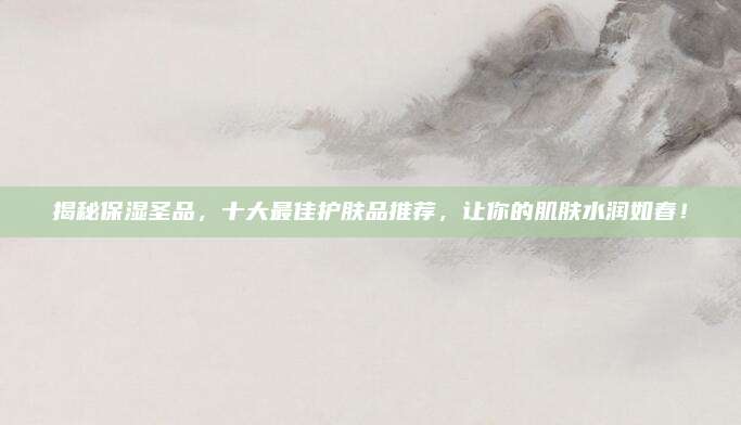 揭秘保湿圣品，十大最佳护肤品推荐，让你的肌肤水润如春！