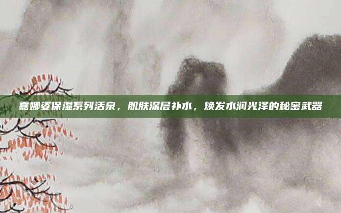 嘉娜姿保湿系列活泉，肌肤深层补水，焕发水润光泽的秘密武器