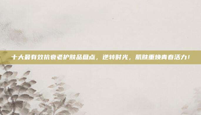 十大最有效抗衰老护肤品盘点，逆转时光，肌肤重焕青春活力！