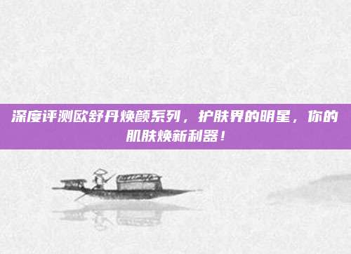 深度评测欧舒丹焕颜系列，护肤界的明星，你的肌肤焕新利器！