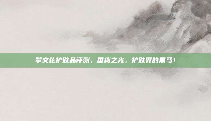 攀文花护肤品评测，国货之光，护肤界的黑马！