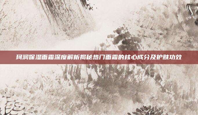 珂润保湿面霜深度解析揭秘热门面霜的核心成分及护肤功效