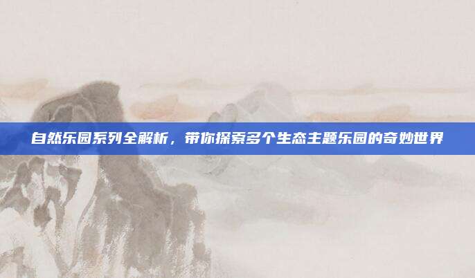 自然乐园系列全解析，带你探索多个生态主题乐园的奇妙世界