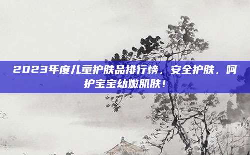 2023年度儿童护肤品排行榜，安全护肤，呵护宝宝幼嫩肌肤！