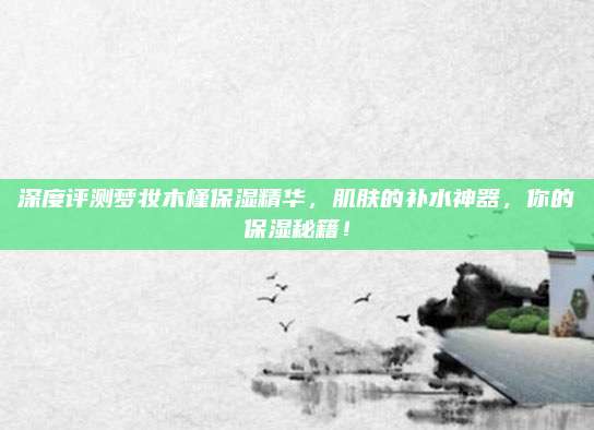 深度评测梦妆木槿保湿精华,肌肤的补水神器,你的保湿秘籍!