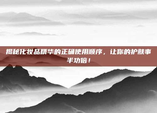 揭秘化妆品精华的正确使用顺序,让你的护肤事半功倍!
