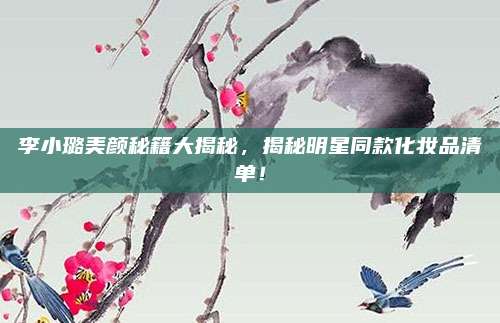 李小璐美颜秘籍大揭秘,揭秘明星同款化妆品清单!