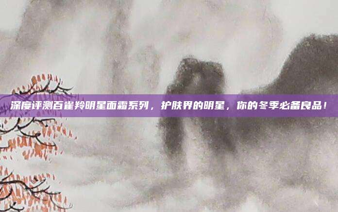 深度评测百雀羚明星面霜系列,护肤界的明星,你的冬季必备良品!