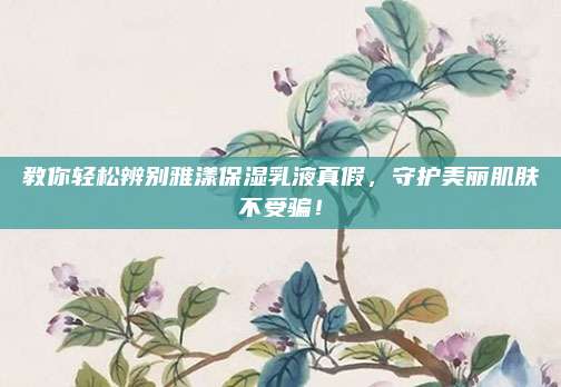 教你轻松辨别雅漾保湿乳液真假，守护美丽肌肤不受骗！
