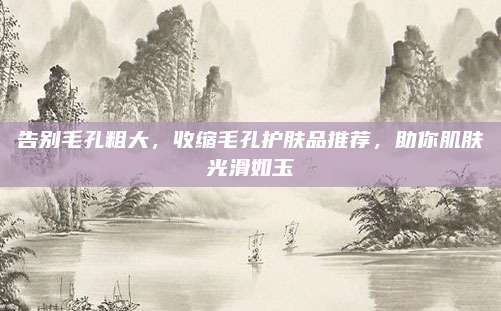告别毛孔粗大，收缩毛孔护肤品推荐，助你肌肤光滑如玉