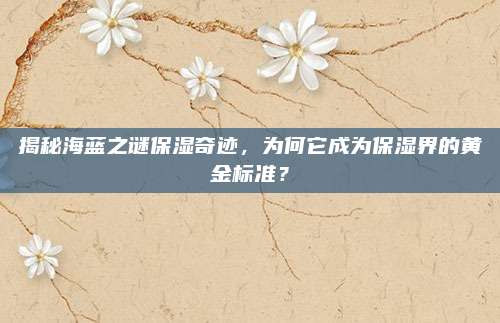 揭秘海蓝之谜保湿奇迹，为何它成为保湿界的黄金标准？