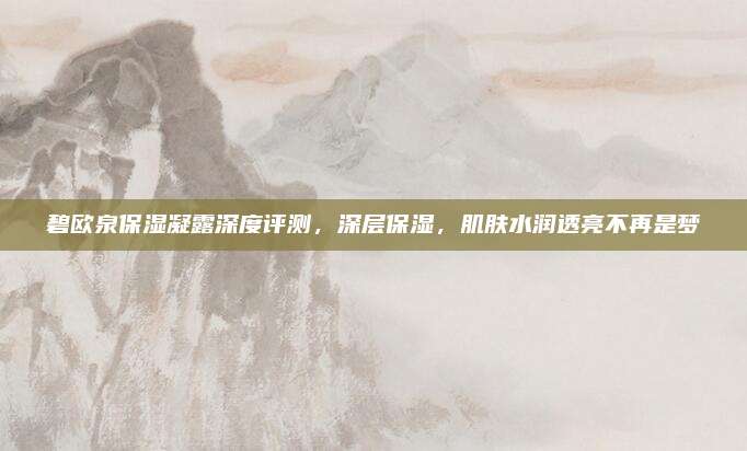 碧欧泉保湿凝露深度评测，深层保湿，肌肤水润透亮不再是梦