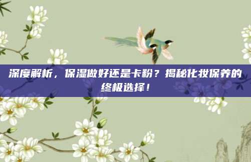 深度解析，保湿做好还是卡粉？揭秘化妆保养的终极选择！
